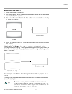 Page 65Installation
VX-3000 Installation/Operation Manual 51 
PREL
IMINARY
Adjusting the Lens Height (Y): 
1. Project a white field on the screen.
2. Ensure that the four Height (Y) Adjustment Screws are loose enough to allow vertical 
movement of the lens assembly. 
3. Slowly move the anamorphic lens into place so that there are no shadows on the top 
or bottom of the screen: 
 
4. When the height is properly set, tighten the Height Adjustment Screws to secure the 
lens in place.
Adjusting the Pitch (Angle):...