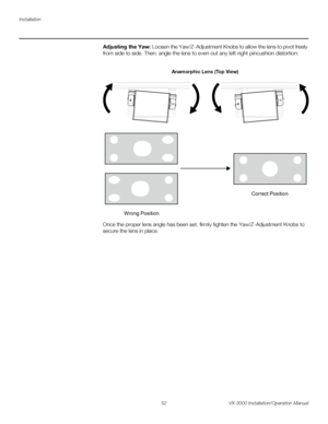 Page 66Installation
52 VX-3000 Installation/Operation Manual
PREL
IMINARY
Adjusting the Yaw: Loosen the Yaw/Z-Adjustment Knobs to allow the lens to pivot freely 
from side to side. Then, angle the lens to even out any left-right pincushion distortion: 
Once the proper lens angle has been set, firmly tighten the Yaw/Z-Adjustment Knobs to 
secure the lens in place. 
Wrong PositionCorrect Position
Anamorphic Lens (Top View)
Downloaded From projector-manual.com Runco Manuals 