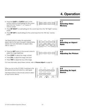 Page 67VX-3000 Installation/Operation Manual 53 
PREL
IMINARY
4.1 
Selecting Video 
Memory
• Press the CUST1 or CUST2 button on the 
remote control to recall settings for the current 
input from the “Custom 1” or “Custom 2” 
memory preset. 
• Press ISF NIGHT to recall settings for the current input from the “ISF Night” memory 
preset. 
• Press ISF DAY to recall settings for the current input from the “ISF Day” memory 
preset. 
4.2 
Selecting an Aspect 
Ratio
Use these buttons to select the appropriate 
aspect...