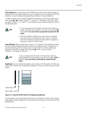 Page 71Operation
VX-3000 Installation/Operation Manual 57 
PREL
IMINARY
Picture Memory: For each input, the VX-3000 lets you store picture quality settings as 
presets that you can recall at a later time. You can create up to four presets per input and 
resolution, to accommodate changing lighting conditions or viewer preferences. 
To select a picture memory preset, highlight Picture Memory in the Picture Adjust menu. 
Then, press  or  to select “Custom 1,” “Custom 2,” “ISF Night” or “ISF Day.” When 
you select...