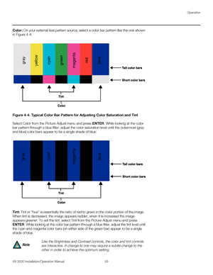 Page 73Operation
VX-3000 Installation/Operation Manual 59 
PREL
IMINARY
Color: On your external test pattern source, select a color bar pattern like the one shown 
in 
Figure 4-4. 
Figure 4-4. Typical Color Bar Pattern for Adjusting Color Saturation and Tint
Select Color from the Picture Adjust menu and press ENTER. While looking at the color 
bar pattern through a blue filter, adjust the color saturation level until the outermost (gray 
and blue) color bars appear to be a single shade of blue: 
Tint: Tint or...