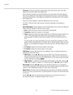 Page 80Operation
66 VX-3000 Installation/Operation Manual
PREL
IMINARY
Overscan: Overscan pushes the outside edge of the active picture area of the video 
signal out beyond the edge of the display area. 
Some television programs are produced based on the assumption that older television 
sets may not display the outer edges of the broadcast picture area. 
Overscan effectively 
trims away these inactive, outer edges and enlarges the remaining portion of the image to 
fill the display area.
Use the on-screen...