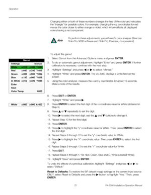 Page 86Operation
72 VX-3000 Installation/Operation Manual
PREL
IMINARY
Changing either or both of these numbers changes the hue of the color and relocates 
the “triangle” for possible colors. For example, changing the x/y coordinates for red 
moves the color closer to either orange or violet, which in turn affects all displayed 
colors having a red component.
To adjust the gamut:
1. Select Gamut from the Advanced Options menu and press ENTER. 
2. To do an automatic gamut adjustment, highlight “Enter” and press...