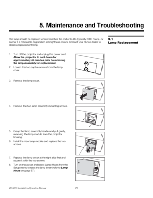 Page 87VX-3000 Installation/Operation Manual 73 
PREL
IMINARY
5.1 
Lamp Replacement
The lamp should be replaced when it reaches the end of its life (typically 2000 hours), or 
sooner if a noticeable degradation in brightness occurs. Contact your Runco dealer to 
obtain a replacement lamp.
1. Turn off the projector and unplug the power cord. 
Allow the projector to cool down for 
approximately 45 minutes prior to removing 
the lamp assembly for replacement.
2. Loosen the two captive screws from the lamp 
cover....