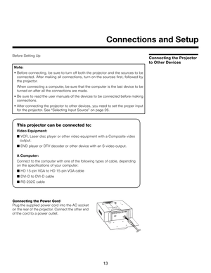 Page 13
13

Before Setting Up
Connections and Setup
This projector can be connected to:
Video Equipment:
■ V C R , L a s e r d is c  p la y e r o r o th e r v id e o  e q u ip m e n t w ith  a  C o m p o s ite  v id e o   
   output.
■ DVD player or DTV decoder or other device with an S-video output.
 
A Computer:
Connect to the computer with one of the following types of cable, depending 
on the specifications of your computer:
■ HD 15-pin VGA to HD 15-pin VGA cable
■ DVI-D to DVI-D cable
■ RS-232C cable...