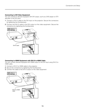 Page 15
15

Connection and Setup
Connecting to DVI Video Equipment
You can connect to devices equipped with DVI output, such as a DVD player or DTV 
decoder to the DVI input. 
1   Connect a DVI-D cable to the DVI input on the projector. Secure the connectors    
    by tightening the thumbscrews.
2   Connect the DVI-D cable to the DVI output on the video equipment. Secure the 
connectors by tightening the thumbscrews.
�������� �����������������
�������� ���
Connecting to HDMI Equipment with DVI-D to HDMI Cable...