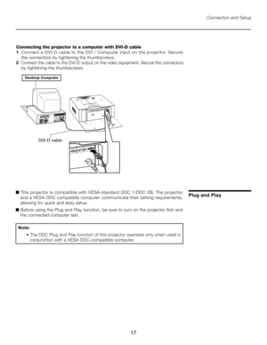 Page 17
17

Connection and Setup
Connecting the projector to a computer with DVI-D cable
1    Connect a DVI-D cable to the DVI / Computer input on the projector. Secure     
 the connectors by tightening the thumbscrews.
2    Connect the cable to the DVI-D output on the video equipment. Secure the connectors  
 by tightening the thumbscrews.
����������������
�����������
Plug and Play■   This projector is compatible with VESA-standard DDC 1/DDC 2B. The projector 
and a VESA DDC compatible computer communicate...