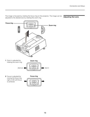 Page 19
19

1  Zoom is adjusted by  
    rotating the zoom ring.
2   Focus is adjusted by  
    moving the focus ring 
 
    right or left until focus  
    is achieved.
Adjusting the Lens
Connection and Setup
The image is focused by rotating the focus ring on the projector. The image can be 
adjusted to the desired size by rotating the zoom ring.
������� ���
���
������
Zoom ring
ZoominZoomout
Focus ring 