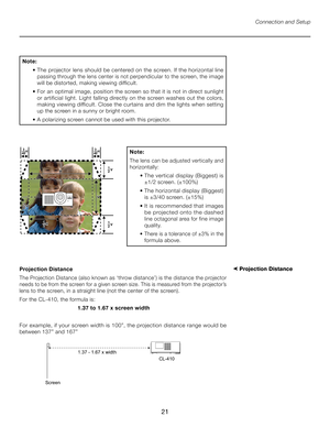 Page 21
21

Connection and Setup
Note: 
  •  The projector lens should be centered on the screen. If the horizontal line 
passing through the lens center is not perpendicular to the screen, the image 
will be distorted, making viewing difficult.
  •  For an optimal image, position the screen so that it is not in direct sunlight 
or artificial light. Light falling directly on the screen washes out the colors, 
making viewing difficult. Close the curtains and dim the lights when setting 
up the screen in a sunny...