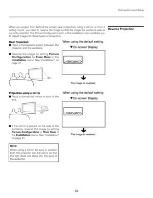 Page 23
23

When you project from behind the screen (rear projection), using a mirror, or from a 
ceiling mount, you need to reverse the image so that the image the audience sees is 
correctly oriented. The Picture Configuration item in the Installation menu enables you 
to adjust images for these types of projection. 
Rear Projection
■  Place a transparent screen between the 
projector and the audience.
■  Reverse the image by setting  Picture 
Configuration  to Floor  Rear   in  the 
Installation  menu. See...