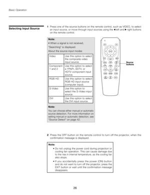 Page 26
26

Basic Operation
1   Press one of the source buttons on the remote control, such as VIDEO, to select  
 an input source, or move through input sources using the  left and  right buttons  
 on the remote control.
Note: 
• When a signal is not received,
“Searching” is displayed.
About the source input modes
Video Use this option to select 
the composite video 
input source.
Component
 
1 and 2 Use this option to select 
a YPbPr, SDTV, or 
HDTV component input 
source.
RGB HD Use this option to select...