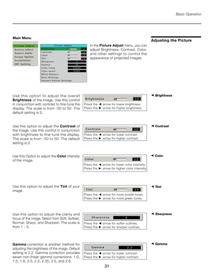 Page 31
31

Basic Operation
In the Picture Adjust  menu, you can 
adjust Brightness, Contrast, Color, 
and  other  settings  to  control  the 
appearance of projected images.
Adjusting the Picture
U s e   t h i s   o p t i o n   t o   a d j u s t   t h e   o v e r a l l 
Brightness of the image. Use this control 
in conjunction with contrast to fine-tune the 
display. The scale is from -50 to 50. The 
default setting is 0.
➤ Brightness 
Use this option to adjust the  Contrast of 
the image. Use this control in...