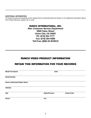 Page 5
5
ADDITIONAL INFORMATION:
To locate the name and address of the nearest Runco Authorized Service Center, or for additional information about 
this Limited Warranty, please call or write:
RUNCO INTERNATIONAL, INC. 
Attn: Customer Service Department 2900 Faber Street
Union City, CA 94587 Ph: (510) 324-7777
Fax: (510) 324-9300
Toll Free: (800) 23-RUNCO
RUNCO VIDEO PRODUCT INFORMATION
 
RETAIN THIS INFORMATION FOR YOUR RECORDS
                               
Model Purchased                Date...