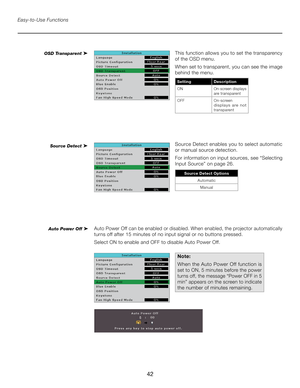 Page 42
42

Easy-to-Use Functions
This function allows you to set the transparency 
of the OSD menu. 
When set to transparent, you can see the image 
behind the menu.
SettingDescription
ONOn-screen displays are transparent
OFF  On-screen 
d i s p l a y s   a re   n o t transparent
OSD Transparent ➤
Source Detect enables you to select automatic 
or manual source detection. 
For information on input sources, see “Selecting 
Input Source” on page 26.
Auto Power Off can be enabled or disabled. When enabled, the...