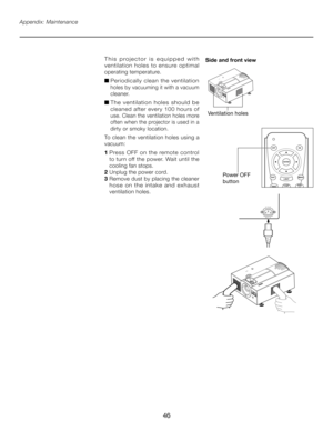 Page 46
46

Appendix: Maintenance
T h i s   p r o j e c t o r   i s   e q u i p p e d   w i t h 
ventilation  holes  to  ensure  optimal 
operating temperature.
■  Periodically  clean  the  ventilation 
holes by vacuuming it with a vacuum 
cleaner.
■  The  ventilation  holes  should  be 
cleaned  after  every  100  hours  of 
use. Clean the ventilation holes more 
often when the projector is used in a 
dirty or smoky location.
To clean the ventilation holes using a 
vacuum:
1  Press  OFF  on  the  remote...