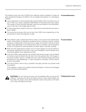 Page 47
47

Appendix: Maintenance
The projector lamp has a life of 2000 hours. Maintain proper ventilation to keep the 
lamp operating throughout its lifetime. Do not subject the projector to unnecessary 
vibration.
■  Lamp replacement is recommended after approximately 2,000 cumulative hours of  
   use or when you notice a significant deterioration in the picture and color quality.  
   The number of hours the lamp has been used can be checked in the Information:  
   Lamp T imer item in the Image Options...