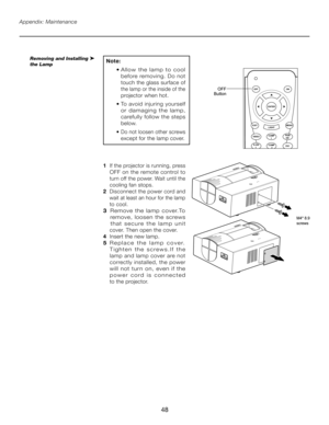 Page 48
48

1   If the projector is running, press 
OFF on the remote control to 
turn off the power. Wait until the 
cooling fan stops.
2   Disconnect the power cord and  
 wait at least an hour for the lamp  
 to cool.
3    R e m o v e   t h e   l a m p   c o v e r. To   
  remove,  loosen  the  screws   
 
  t h a t   s e c u r e   t h e   l a m p   u n i t  
 
 cover. Then open the cover.
4    Insert the new lamp.
5   R e p l a c e   t h e   l a m p   c o v e r.     
T i g h t e n   t h e   s c r e w s . I...