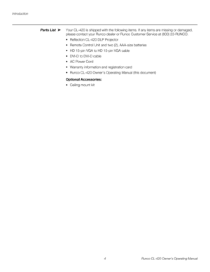 Page 14Introduction
4 Runco CL-420 Owner’s Operating Manual
Parts List Your CL-420 is shipped with the following items. If any items are missing or damaged, 
please contact your Runco dealer or Runco Customer Service at (800) 23-RUNCO. 
 Reflection CL-420 DLP Projector
 Remote Control Unit and two (2), AAA-size batteries 
 HD 15-pin VGA to HD 15-pin VGA cable
 DVI-D to DVI-D cable
 AC Power Cord
 Warranty information and registration card
 Runco CL-420 Owner’s Operating Manual (this document) 
Optional...
