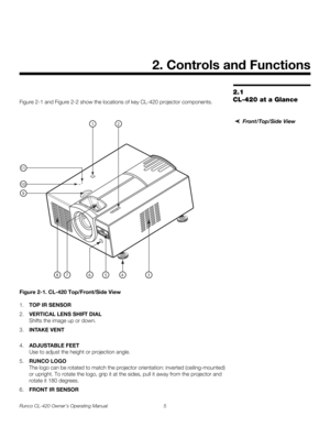 Page 15Runco CL-420 Owner’s Operating Manual 5 
2.1 
CL-420 at a GlanceFigure 2-1 and Figure 2-2 show the locations of key CL-420 projector components.
 
Front/Top/Side View
Figure 2-1. CL-420 Top/Front/Side View
1.TOP IR SENSOR
2.VERTICAL LENS SHIFT DIAL 
Shifts the image up or down.
3.INTAKE VENT 
4.ADJUSTABLE FEET 
Use to adjust the height or projection angle. 
5.RUNCO LOGO 
The logo can be rotated to match the projector orientation: inverted (ceiling-mounted) 
or upright. To rotate the logo, grip it at the...