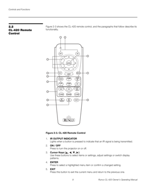 Page 18Controls and Functions
8 Runco CL-420 Owner’s Operating Manual
2.2 
CL-420 Remote 
Control
Figure 2-3 shows the CL-420 remote control, and the paragraphs that follow describe its 
functionality.
Figure 2-3. CL-420 Remote Control
1.IR OUTPUT INDICATOR 
Lights when a button is pressed to indicate that an IR signal is being transmitted.
2.ON / OFF 
Press to turn the projector on or off.
3.Cursor Keys (, , , )  
Use these buttons to select items or settings, adjust settings or switch display 
patterns....