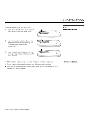 Page 21Runco CL-420 Owner’s Operating Manual 11 
3.1 
Remote Control
To install batteries in the remote control: 
1. Press down the tab on the cover and pull 
the cover in the direction of the arrow.
 
 
 
 
2. Insert the included batteries. Ensure that 
the polarities correctly match the 
 and 
 markings inside the battery 
compartment. 
 
3. Insert the lower tab of the cover into the 
opening, and press down the cover until it 
clicks in place.
Notes on Batteries When installing batteries, make sure that the...