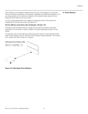 Page 25Installation
Runco CL-420 Owner’s Operating Manual 15 
Throw DistanceThrow distance is the distance measured from the front of the projector to the screen. 
This is an important calculation in any projector installation as it determines whether or not 
you have enough room to install your projector with a desired screen size and if your 
image will be the right size for your screen.
You can quickly estimate the throw distance by taking the width of the screen and 
multiplying it by the lens throw ratio;...