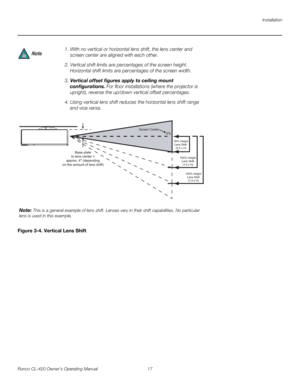 Page 27Installation
Runco CL-420 Owner’s Operating Manual 17 
Figure 3-4. Vertical Lens Shift
1. With no vertical or horizontal lens shift, the lens center and 
screen center are aligned with each other.
2. Vertical shift limits are percentages of the screen height. 
Horizontal shift limits are percentages of the screen width.
3. Vertical offset figures apply to ceiling mount 
configurations. For floor installations (where the projector is 
upright), reverse the up/down vertical offset percentages. 
4. Using...