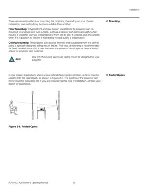Page 29Installation
Runco CL-420 Owner’s Operating Manual 19 
MountingThere are several methods for mounting the projector. Depending on your chosen 
installation, one method may be more suitable than another. 
Floor Mounting: In typical front and rear screen installations the projector can be 
mounted to a secure and level surface, such as a table or cart. Carts are useful when 
moving a projector during a presentation or from site to site. If possible, lock the wheels 
when it’s in position to prevent it from...