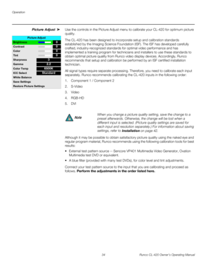 Page 44Operation
34 Runco CL-420 Owner’s Operating Manual
Picture Adjust Use the controls in the Picture Adjust menu to calibrate your CL-420 for optimum picture 
quality.
The CL-420 has been designed to incorporate setup and calibration standards 
established by the Imaging Science Foundation (ISF). The ISF has developed carefully 
crafted, industry-recognized standards for optimal video performance and has 
implemented a training program for technicians and installers to use these standards to 
obtain optimal...