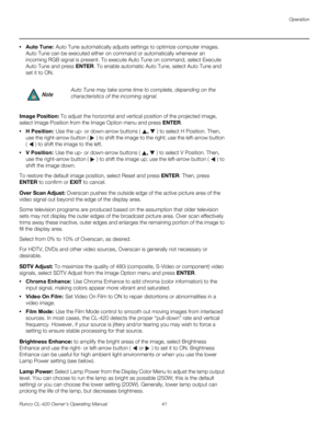 Page 51Operation
Runco CL-420 Owner’s Operating Manual 41 
• Auto Tune: Auto Tune automatically adjusts settings to optimize computer images. 
Auto Tune can be executed either on command or automatically whenever an 
incoming RGB signal is present. To execute Auto Tune on command, select Execute 
Auto Tune and press ENTER. To enable automatic Auto Tune, select Auto Tune and 
set it to ON. 
Image Position: To adjust the horizontal and vertical position of the projected image, 
select Image Position from the...
