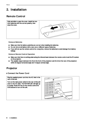 Page 122. Installation Runco8
2. Installation
Remote Control 
Notes on Batteries
■Make sure that the battery polarities are correct when installing the batteries.
■Do not mix an old battery with a new one or different types of batteries.
■If you will not use the remote control for a long time, remove the batteries to avoid damage from battery 
leakage. 
Notes on Remote Control Operation
■Make sure that there is nothing obstructing the infrared beam between the remote control and the IR receiver 
on the...
