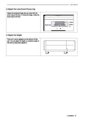 Page 132. InstallationUser’s Manual9
❚Adjust the Lens Zoom/Focus ring   
❚Adjust the height    
Adjust the projected image size you need with the 
zoom ring on the lens. To focus the image, rotate the 
focus ring on the lens.
There are 4 screw adjusters on the bottom of this 
unit. You can adjust the height or projection angle of 
this unit by using these adjusters.
Zoom inFocusZoom out
Focus
Zoom
in Zoom out 