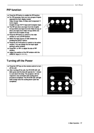 Page 214. Basic OperationUser’s Manual17
PIP function     
Turning off the Power 
■Press the PIP button to enable the PIP function
■For PIP purposes, there are two groups of inputs 
separated by their display modes: 
Video Group: Video, S-Video and Component Y/
C
B/CR inputs 
Graphic Group: HDTV input and Computer input. 
■The PIP can show one input from the Graphic 
Group within one input from the Video Group, or 
show one input from Video Group within one 
input from the Graphic Group.
■Press the PIP button...