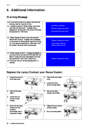 Page 266. Additional Information
Runco22
6. Additional Information 
Warning Message   
Replace
 the Lamp (Contact your Runco Dealer) 
■It is normal for lamp to be darker when this unit 
has been used for a period of time.
■ Lamplife is expired ! Please change a new lamp. 
And reset the lamp timer  message will be 
displayed for 30 seconds on the screen if the lamp 
has operated for 1450 hours.
■ Please change the lamp, Lamp will exceed its 
lifetime after (hours):   message will be displayed 
on the screen for...