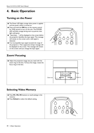 Page 214. Basic Operation Runco CL-510/ CL-510LT User’s Manual18
4. Basic Operation
Turning on the Power      
Zoom/ Focusing    
Selecting Video Memory
■The Power LED lights orange when power is applied 
and the power switch is turned on.
■Press and hold the ON key on the remote control 
for ONE second to turn on the unit. The POWER 
LED will blink orange during warm up period, then 
light solid green. 
■ Searching…. will be displayed on the screen before 
the projector identifies the input signal. This...