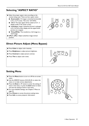 Page 224. Basic Operation Runco CL-510/ CL-510LT User’s Manual19
Selecting ASPECT RATIO 
Direct Picture Adjust (Menu Bypass) 
Setting Menu  
■Select the proper aspect ratio according to the 
content being used. There are four aspect ratios:
■ Anamorphic: 4:3 image is stretched horizontally 
to fit a 16: 9 screen. This is for 16:9 DVDs.
■ 4 X 3: The input signal will be scaled to fit 4 : 3 
display mode in the center screen.
■ Letterbox: Image in letterbox format is enlarged 
to fit 16:9 full screen display and...