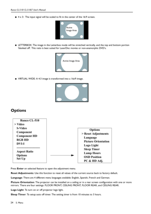 Page 275. Menu Runco CL-510/ CL-510LT User’s Manual24
■4 x 3:  The input signal will be scaled to fit in the center of the 16:9 screen.  
■LETTERBOX: The image in the Letterbox mode will be stretched vertically, and the top and bottom portion 
blanked off. This ratio is best suited for LaserDisc movies or non-anamorphic DVDs.
■VIRTUAL WIDE: A 4:3 image is transformed into a 16x9 image.  
Options
Press Enter on selected feature to open the adjustment menu. 
Reset Adjustments: Use this function to reset all...