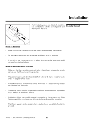 Page 17
17Runco CL-610 Owner’s Operating Manual

Installation
Remote ControlPush the battery cover and slide it off. Install the 
two AAA batteries with the correct polarity and 
then replace the cover.
Notes on Batteries
•  Make sure that the battery polarities are correct when installing the batteries.
•  Do not mix an old battery with a new one or different types of batteries.
•  If you will not use the remote control for a long time, remove the batteries to avoid 
damage from battery leakage.
 
Notes on...