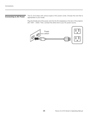 Page 26
26Runco CL-610 Owner’s Operating Manual

Power
switch 

The CL-610 ships with various types of AC power cords. Choose the one that is 
appropriate to your locale. 
Plug the female end of the power cord into the AC receptacle on the rear of the projector 
(AC 100V ~ 240V). Then, connect the other end to your AC power source. 
Connecting to AC Power
Connections 