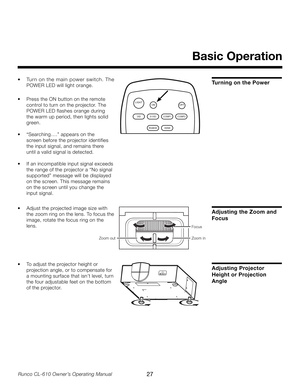 Page 27
27Runco CL-610 Owner’s Operating Manual

Turning on the Power
Basic Operation
LIGHTOFFON
VIDS-VID COMP1
RGBHD HDMI
COMP2
Focus
Zoom out
Zoom in
•  Adjust the projected image size with  
  the  zoom ring on the lens. To focus the 
 
  image, rotate the focus ring on the 
 
  lens.
Adjusting the Zoom and 
Focus
•  Tur n on the main power switch. The 
POWER LED will light orange.
 
•  Press the ON button on the remote 
 
  control to turn on the projector. The  
  POWER LED flashes orange during  
  the...