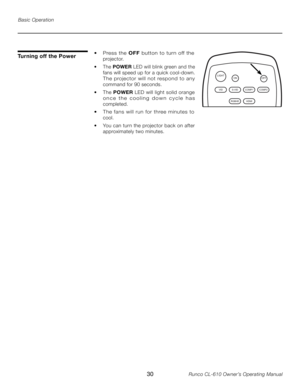 Page 30
30Runco CL-610 Owner’s Operating Manual

Turning off the Power
LIGHTOFFON
VIDS-VID COMP1
RGBHD HDMI
COMP2
Basic Operation
•  Press  the OFF  button  to  tur n  off  the 
projector.
•  The  POWER  LED will blink green and the 
fans will speed up for a quick cool-down. 
The  projector  will  not  respond  to  any 
command for 90 seconds.
•  The POWER  LED will light solid orange 
o n c e   t h e   c o o l i n g   d o w n   c y c l e   h a s 
completed.
•  The  fans  will  run  for  three  minutes  to...