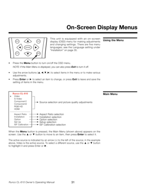 Page 31
31Runco CL-610 Owner’s Operating Manual

On-Screen Display Menus
Using the MenuINFORVR
ENTER
EXITMENU
T h i s   u n i t   i s   e q u i p p e d   w i t h   a n   o n - s c re e n 
display (OSD) menu for making adjustments 
and changing settings. There are five menu 
languages; see the Language setting under 
“Installation” on page 35.
•  Press the  Menu button to turn on/off the OSD menu.
  NOTE: If the Main Menu is displayed, you can also press 
Exit to turn it off.
•  Use the arrow buttons ( ▲,◄,▼,►)...