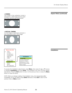 Page 35
35Runco CL-610 Owner’s Operating Manual

On-Screen Display Menus
• CINEMA
The  image  in  the  Letterbox  mode  is 
enlarged to a 16x9 image and the upper 
and lower portions are compressed.
• VIRTUAL CINEMA
A 2.35 image is stretched vertically in 
both directions to fill a 16:9 image.
Aspect Ratio (continued)
Runco CL-610
>  Video
  S-Video
  Component1
  Component2
  RGB-HD
  HDMI
------------------------
  Aspect Ratio
  Installation
  Option
  Setup
  ISF Calibration
Installation
Language
Picture...