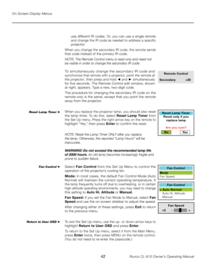 Page 42
42Runco CL-610 Owner’s Operating Manual

On-Screen Display Menus
use different IR codes. Or, you can use a single remote 
and change the IR code as needed to address a specific 
projector. 
When you change the secondary IR code, the remote sends 
that code instead of the primary IR code. 
NOTE: The Remote Control menu is read-only and need not 
be visible in order to change the secondary IR code. 
To simultaneously change the secondary IR code and 
synchronize that remote with a projector, point the...