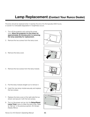 Page 45
45Runco CL-610 Owner’s Operating Manual

Lamp Replacement (Contact Your Runco Dealer)
The lamp should be replaced when it reaches the end of its life (typically 2000 hours), 
or sooner if a noticeable degradation in brightness occurs. 
1.  Turn off the projector and unplug the power  
  cord. Allow the projector to cool down for  
  approximately 45 minutes prior to removing
 
  the lamp assembly for replacement.
2.  Remove the two screws from the lamp cover.
3.  Remove the lamp cover.
4.  Remove the...