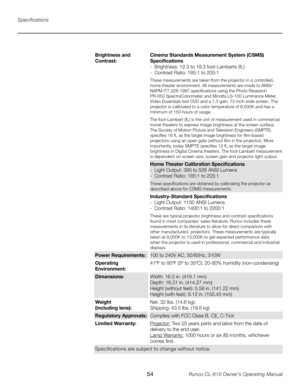 Page 54
54Runco CL-610 Owner’s Operating Manual

Specifications
Brightness and 
Contrast:Cinema Standards Measurement System (CSMS) Specifications
-  Brightness: 12.3 to 19.3 foot-Lamberts (fL)
-  Contrast Ratio: 185:1 to 205:1
These measurements are taken from the projector in a controlled, 
home theater environment. All measurements are made to ANSI/
NAPM IT7.228-1997 specifications using the Photo Research 
PR-650 SpectraColorimeter and Minolta LS-100 Luminance Meter, 
Video Essentials test DVD and a 1.3...