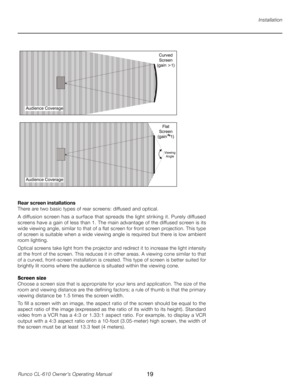 Page 19
19Runco CL-610 Owner’s Operating Manual

Installation
Rear screen installations
There are two basic types of rear screens: diffused and optical.
A diffusion screen has a surface that spreads the light striking it. Purely diffused 
screens have a gain of less than 1. The main advantage of the diffused screen is its 
wide viewing angle, similar to that of a flat screen for front screen projection. This type 
of screen is suitable when a wide viewing angle is required but there is low ambient 
room...