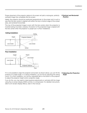 Page 21
21Runco CL-610 Owner’s Operating Manual

Installation
➤ Vertical and Horizontal 
PositionProper placement of the projector relative to the screen will yield a rectangular, perfectly-
centered image that completely fills the screen. 
Ideally, the projector should be positioned perpendicular to the screen and in such a 
way that the lens center is aligned with either the top or bottom edge of the screen 
area, and centered horizontally.  
The top of the projected image is even with the lens center when...