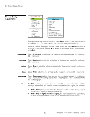 Page 32
32Runco CL-610 Owner’s Operating Manual

On-Screen Display Menus
Picture Quality 
Adjustments
To access the picture quality adjustments, press Menu, highlight the active source and 
press  Enter  or ►. The picture quality sub-menu then appears (see above).
To adjust a setting, highlight it with the 
▲  or ▼ button and press  Enter to activate a 
scroll bar for that setting. Use the ◄ or ► keys to change the setting. When finished, 
press  Exit. 
Select  Brightness  to adjust the black level of the...