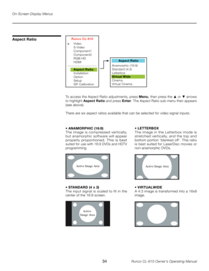 Page 34
34Runco CL-610 Owner’s Operating Manual

Aspect Ratio
To access the Aspect Ratio adjustments, press Menu, then press the ▲ or ▼ arrows 
to highlight  Aspect Ratio  and press Enter. The Aspect Ratio sub-menu then appears 
(see above).
There are six aspect ratios available that can be selected for video signal inputs:
Aspect Ratio
Anamorphic (16:9)
 
Standard (4:3) 
Letterbox
Virtual Wide
Cinema
Virtual Cinema
Runco CL-610
>   Video
  S-Video
  Component1
  Component2
  RGB-HD
  HDMI...